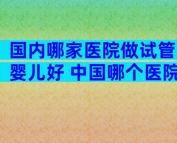 国内哪家医院做试管婴儿好 中国哪个医院做试管婴儿比较好